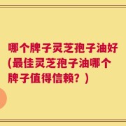 哪个牌子灵芝孢子油好(最佳灵芝孢子油哪个牌子值得信赖？)