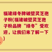 福建绿冬牌破壁灵芝孢子粉(福建破壁灵芝孢子粉品牌“绿冬”受欢迎，让我们来了解一下)