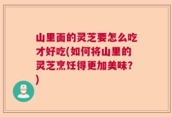 山里面的灵芝要怎么吃才好吃(如何将山里的灵芝烹饪得更加美味？)