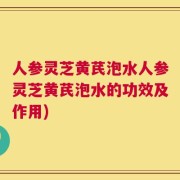人参灵芝黄芪泡水人参灵芝黄芪泡水的功效及作用)