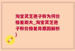 淘宝灵芝孢子粉为何价格差距大_淘宝灵芝孢子粉价格差异原因解析)