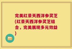 完美红景天西洋参灵芝(红景天西洋参灵芝组合，完美展现多元效益)