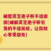 破壁灵芝孢子粉不适症状(破解灵芝孢子粉引发的不适反应，让你放心享受益处)