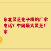 东北灵芝孢子粉的厂家电话？中国最大灵芝厂家