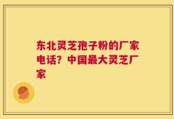 东北灵芝孢子粉的厂家电话？中国最大灵芝厂家