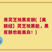 用灵芝祛黑皮肤(【美肤经】灵芝祛黑脸，黑皮肤也能美白！)