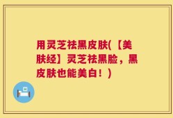 用灵芝祛黑皮肤(【美肤经】灵芝祛黑脸，黑皮肤也能美白！)