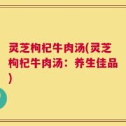 灵芝枸杞牛肉汤(灵芝枸杞牛肉汤：养生佳品)