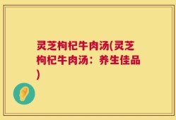 灵芝枸杞牛肉汤(灵芝枸杞牛肉汤：养生佳品)