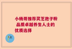 小杨哥推荐灵芝孢子粉 品质卓越养生人士的优质选择