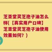 芝圣堂灵芝孢子油怎么样(【真实用户口碑】芝圣堂灵芝孢子油使用效果如何？)