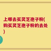 上哪去买灵芝孢子粉(购买灵芝孢子粉的去处)