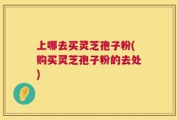 上哪去买灵芝孢子粉(购买灵芝孢子粉的去处)
