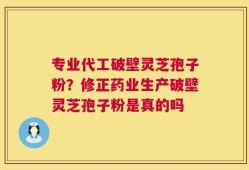 专业代工破壁灵芝孢子粉？修正药业生产破壁灵芝孢子粉是真的吗