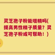 灵芝孢子粉能增精吗(提高男性精子质量？灵芝孢子粉或可帮助！)