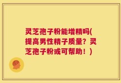 灵芝孢子粉能增精吗(提高男性精子质量？灵芝孢子粉或可帮助！)