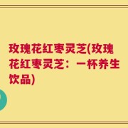 玫瑰花红枣灵芝(玫瑰花红枣灵芝：一杯养生饮品)