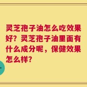 灵芝孢子油怎么吃效果好？灵芝孢子油里面有什么成分呢，保健效果怎么样？