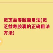灵芝益寿胶囊用法(灵芝益寿胶囊的正确用法方法)