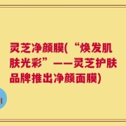 灵芝净颜膜(“焕发肌肤光彩”——灵芝护肤品牌推出净颜面膜)