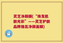 灵芝净颜膜(“焕发肌肤光彩”——灵芝护肤品牌推出净颜面膜)