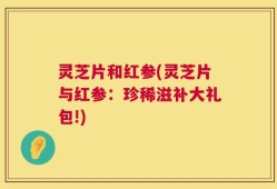 灵芝片和红参(灵芝片与红参：珍稀滋补大礼包!)