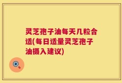 灵芝孢子油每天几粒合适(每日适量灵芝孢子油摄入建议)