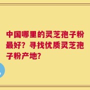 中国哪里的灵芝孢子粉最好？寻找优质灵芝孢子粉产地？