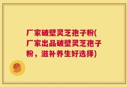 厂家破壁灵芝孢子粉(厂家出品破壁灵芝孢子粉，滋补养生好选择)