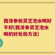 西洋参和灵芝泡水喝好不好(西洋参灵芝泡水喝的好处和方法)