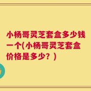 小杨哥灵芝套盒多少钱一个(小杨哥灵芝套盒价格是多少？)