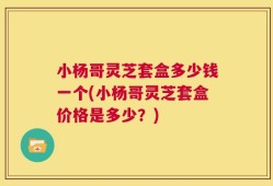 小杨哥灵芝套盒多少钱一个(小杨哥灵芝套盒价格是多少？)