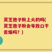 灵芝孢子粉上火的吗(灵芝孢子粉会导致口干舌燥吗？)