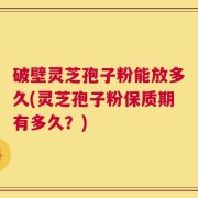 破壁灵芝孢子粉能放多久(灵芝孢子粉保质期有多久？)