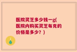 医院灵芝多少钱一g(医院内购买灵芝每克的价格是多少？)