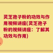 灵芝孢子粉的功效与作用视频讲座(灵芝孢子粉的视频讲座：了解其功效与作用)