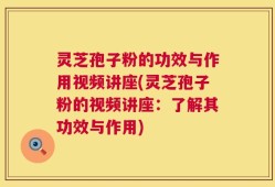 灵芝孢子粉的功效与作用视频讲座(灵芝孢子粉的视频讲座：了解其功效与作用)