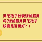 灵芝孢子胶囊饭前服用吗(饭前服用灵芝孢子胶囊是否更好？)