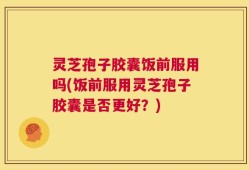 灵芝孢子胶囊饭前服用吗(饭前服用灵芝孢子胶囊是否更好？)