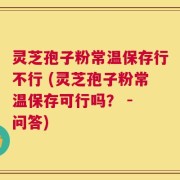 灵芝孢子粉常温保存行不行 (灵芝孢子粉常温保存可行吗？ - 问答)