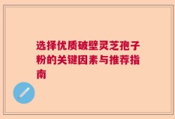 选择优质破壁灵芝孢子粉的关键因素与推荐指南