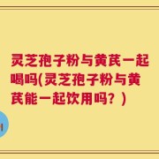 灵芝孢子粉与黄芪一起喝吗(灵芝孢子粉与黄芪能一起饮用吗？)