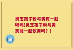 灵芝孢子粉与黄芪一起喝吗(灵芝孢子粉与黄芪能一起饮用吗？)