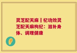 灵芝配天麻枹杞功效灵芝配天麻枸杞：滋补身体、调理健康