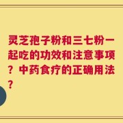 灵芝孢子粉和三七粉一起吃的功效和注意事项？中药食疗的正确用法？
