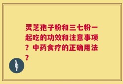 灵芝孢子粉和三七粉一起吃的功效和注意事项？中药食疗的正确用法？