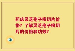 药店灵芝孢子粉切片价格？了解灵芝孢子粉切片的价格和功效？