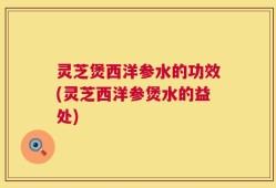灵芝煲西洋参水的功效(灵芝西洋参煲水的益处)