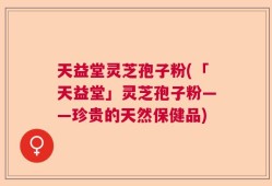 天益堂灵芝孢子粉(「天益堂」灵芝孢子粉——珍贵的天然保健品)