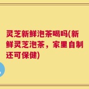 灵芝新鲜泡茶喝吗(新鲜灵芝泡茶，家里自制还可保健)